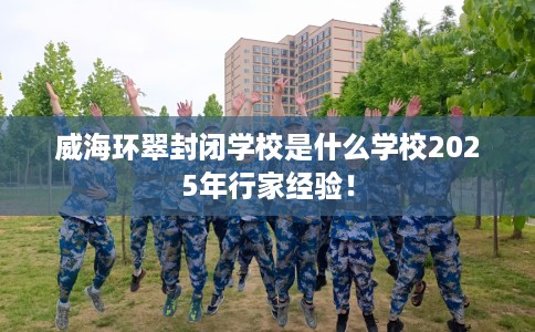 威海环翠封闭学校是什么学校2025年行家经验！