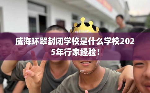 威海环翠封闭学校是什么学校2025年行家经验！