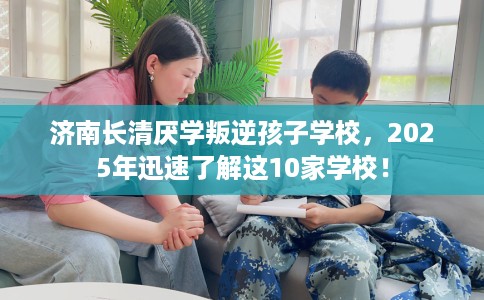 济南长清厌学叛逆孩子学校，2025年迅速了解这10家学校！