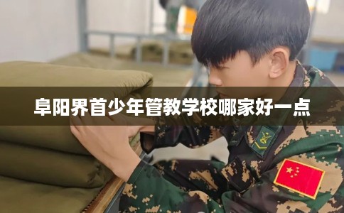 阜阳界首少年管教学校哪家好一点