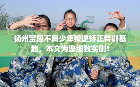 扬州宝应不良少年叛逆矫正特训基地，本文为您细致实测！
