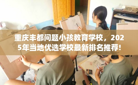 重庆丰都问题小孩教育学校，2025年当地优选学校最新排名推荐!