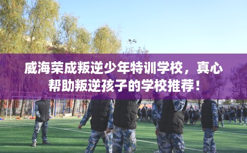 威海荣成叛逆少年特训学校，真心帮助叛逆孩子的学校推荐！