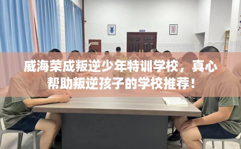 威海荣成叛逆少年特训学校，真心帮助叛逆孩子的学校推荐！