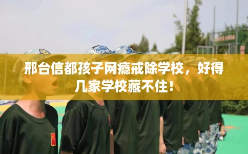 邢台信都孩子网瘾戒除学校，好得几家学校藏不住！