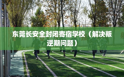 东莞长安全封闭寄宿学校（解决叛逆期问题）