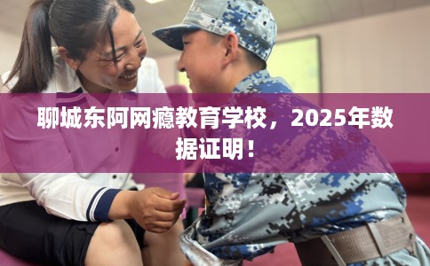 聊城东阿网瘾教育学校，2025年数据证明！