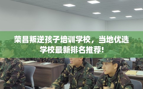 荣昌叛逆孩子培训学校，当地优选学校最新排名推荐!
