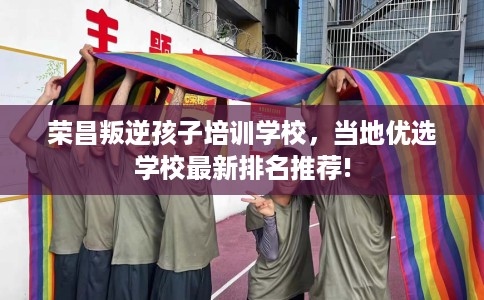 荣昌叛逆孩子培训学校，当地优选学校最新排名推荐!