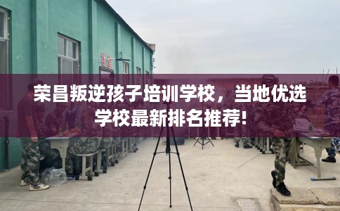 荣昌叛逆孩子培训学校，当地优选学校最新排名推荐!