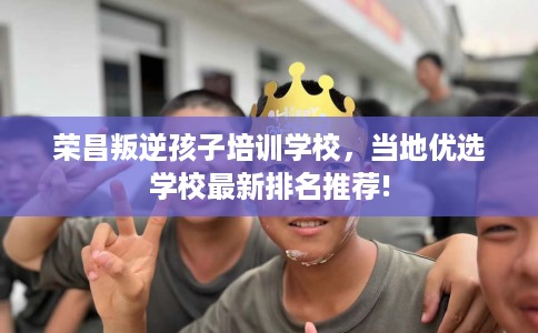 荣昌叛逆孩子培训学校，当地优选学校最新排名推荐!