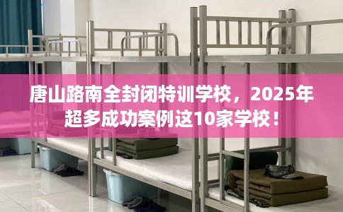 唐山路南全封闭特训学校，2025年超多成功案例这10家学校！