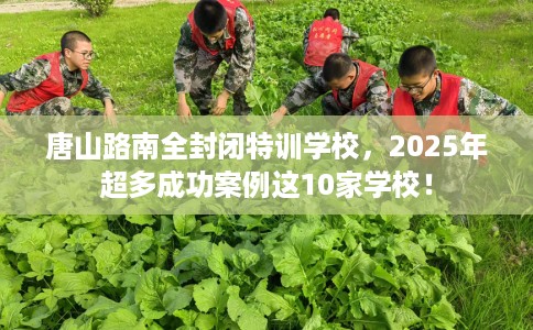 唐山路南全封闭特训学校，2025年超多成功案例这10家学校！