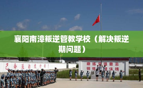 襄阳南漳叛逆管教学校（解决叛逆期问题）