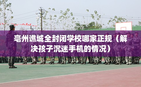 亳州谯城全封闭学校哪家正规（解决孩子沉迷手机的情况）