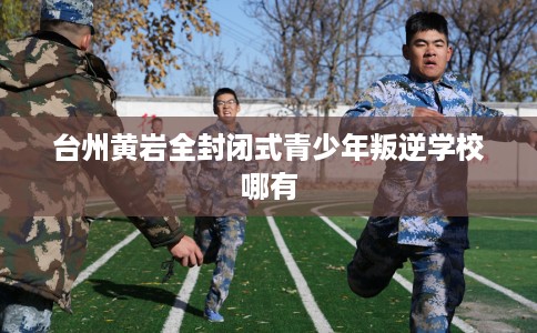 台州黄岩全封闭式青少年叛逆学校哪有