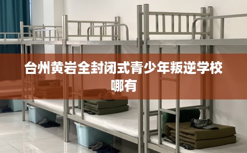 台州黄岩全封闭式青少年叛逆学校哪有
