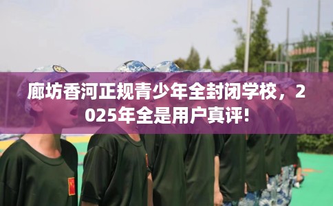 廊坊香河正规青少年全封闭学校，2025年全是用户真评!