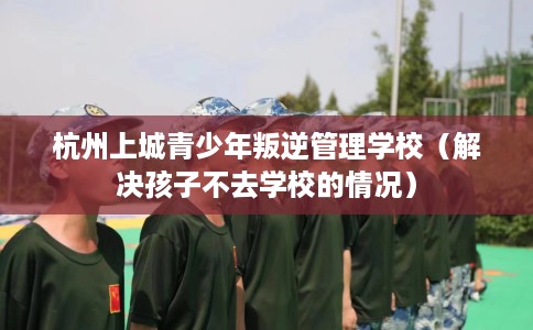 杭州上城青少年叛逆管理学校（解决孩子不去学校的情况）
