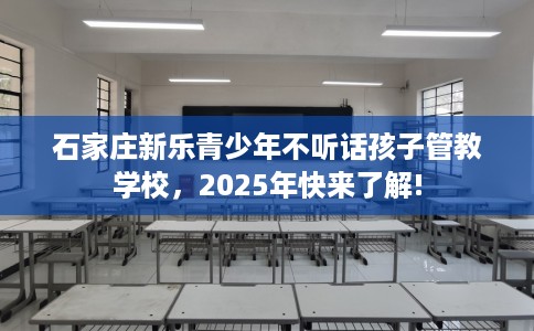 石家庄新乐青少年不听话孩子管教学校，2025年快来了解!