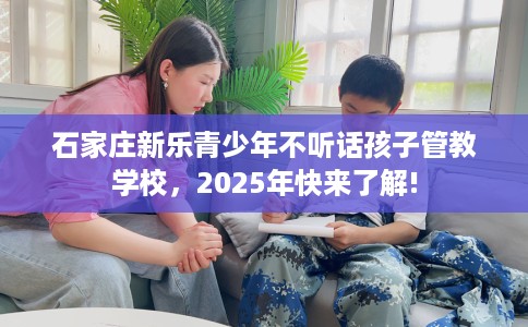 石家庄新乐青少年不听话孩子管教学校，2025年快来了解!