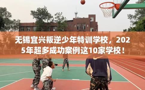 无锡宜兴叛逆少年特训学校，2025年超多成功案例这10家学校！