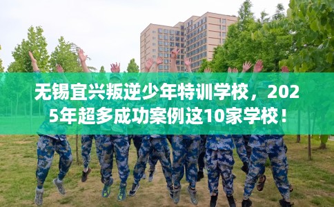 无锡宜兴叛逆少年特训学校，2025年超多成功案例这10家学校！