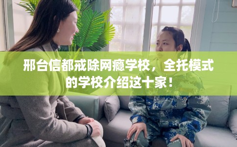 邢台信都戒除网瘾学校，全托模式的学校介绍这十家！