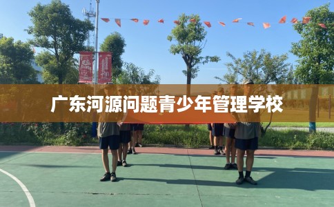 广东河源问题青少年管理学校