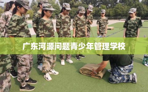 广东河源问题青少年管理学校