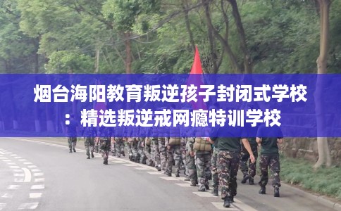 烟台海阳教育叛逆孩子封闭式学校：精选叛逆戒网瘾特训学校