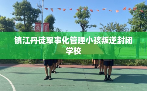 镇江丹徒军事化管理小孩叛逆封闭学校