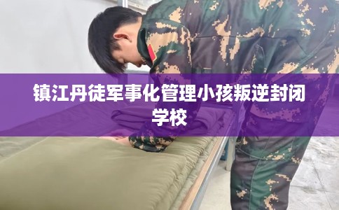镇江丹徒军事化管理小孩叛逆封闭学校