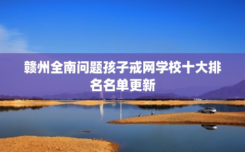 赣州全南问题孩子戒网学校十大排名名单更新