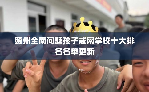 赣州全南问题孩子戒网学校十大排名名单更新