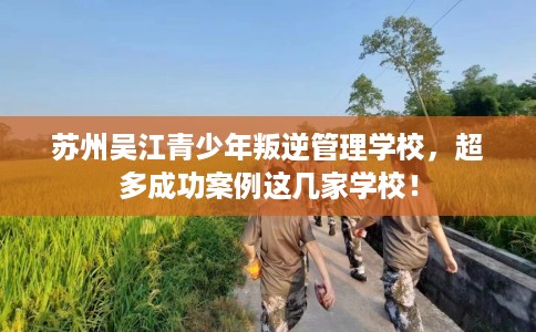 苏州吴江青少年叛逆管理学校，超多成功案例这几家学校！