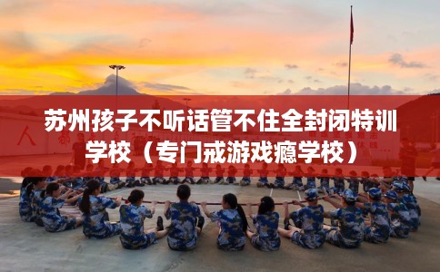 苏州孩子不听话管不住全封闭特训学校（专门戒游戏瘾学校）
