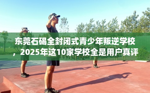 东莞石碣全封闭式青少年叛逆学校，2025年这10家学校全是用户真评!