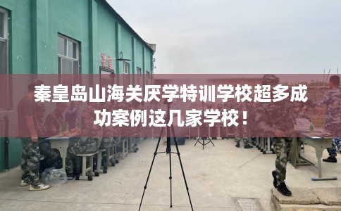 秦皇岛山海关厌学特训学校超多成功案例这几家学校！