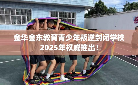 金华金东教育青少年叛逆封闭学校2025年权威推出！