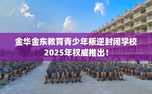 金华金东教育青少年叛逆封闭学校2025年权威推出！