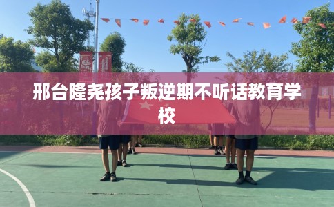 邢台隆尧孩子叛逆期不听话教育学校