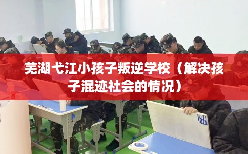 芜湖弋江小孩子叛逆学校（解决孩子混迹社会的情况）