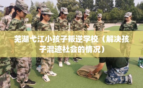 芜湖弋江小孩子叛逆学校（解决孩子混迹社会的情况）