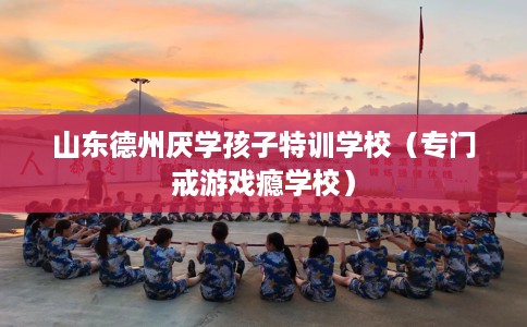 山东德州厌学孩子特训学校（专门戒游戏瘾学校）