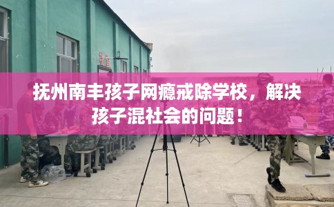 抚州南丰孩子网瘾戒除学校，解决孩子混社会的问题！