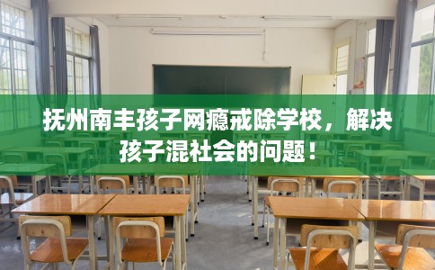 抚州南丰孩子网瘾戒除学校，解决孩子混社会的问题！