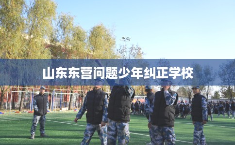 山东东营问题少年纠正学校