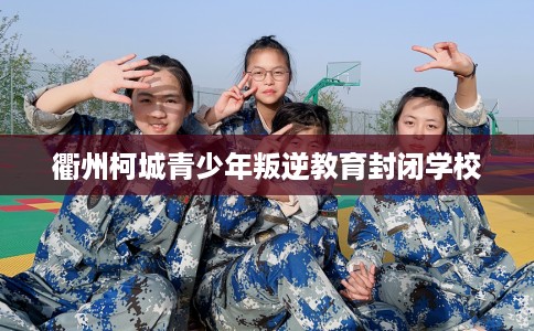 衢州柯城青少年叛逆教育封闭学校