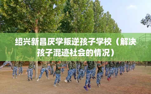 绍兴新昌厌学叛逆孩子学校(解决孩子混迹社会的情况) 绍兴新昌厌学叛逆孩子学校(解决孩子混迹社会的情况)